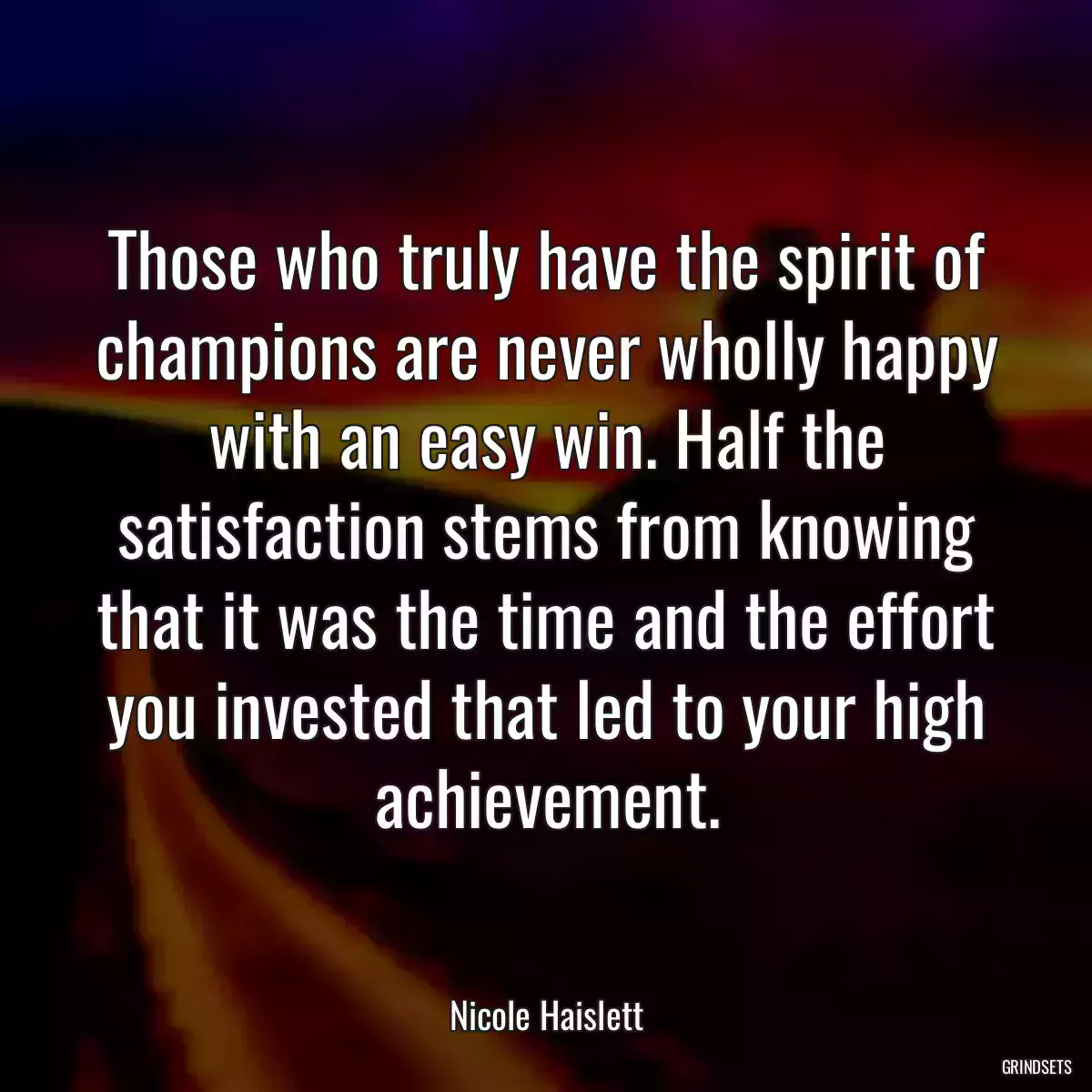 Those who truly have the spirit of champions are never wholly happy with an easy win. Half the satisfaction stems from knowing that it was the time and the effort you invested that led to your high achievement.