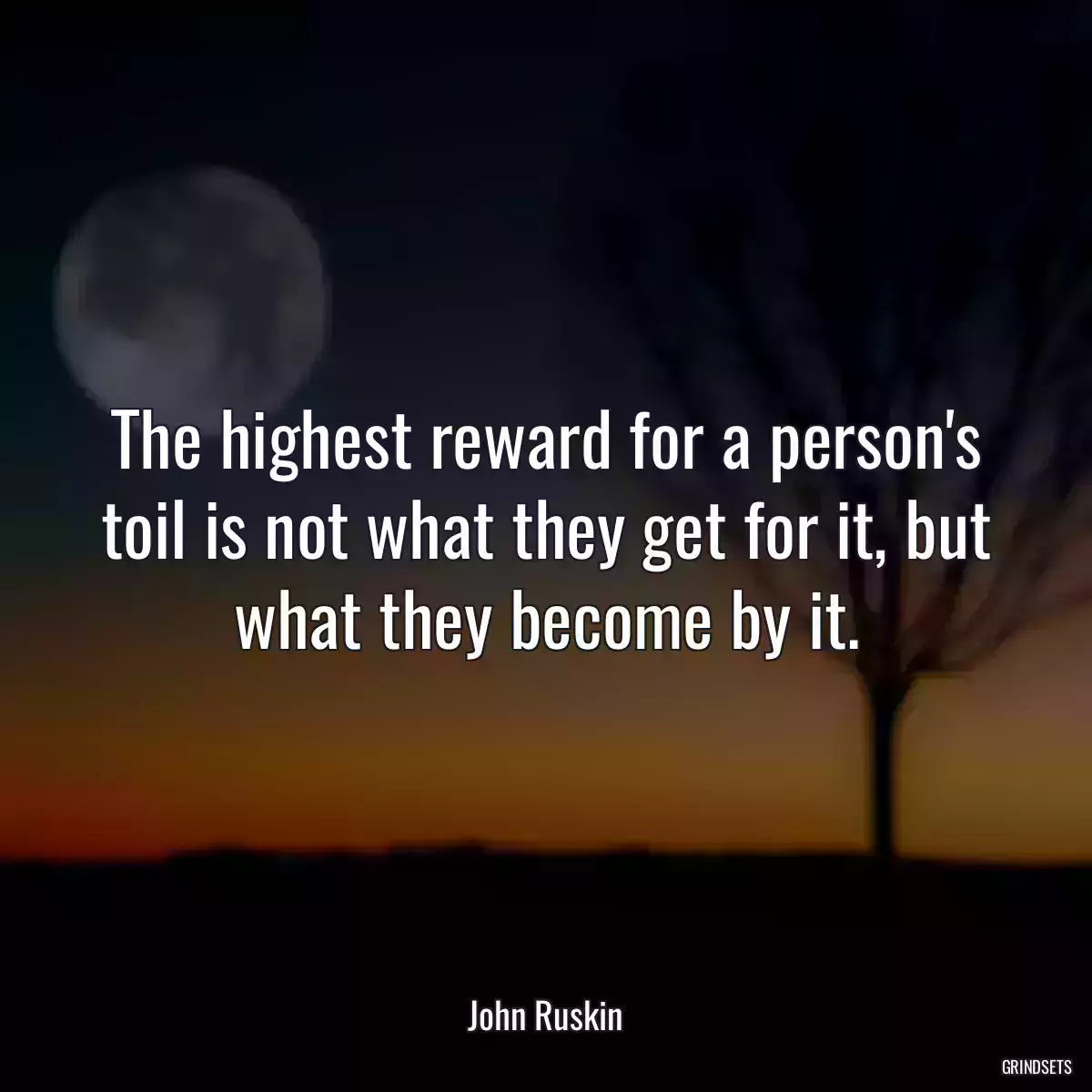 The highest reward for a person\'s toil is not what they get for it, but what they become by it.