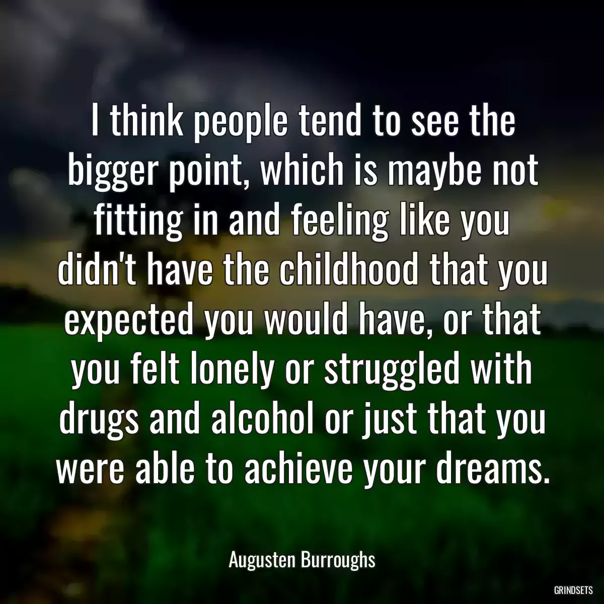 I think people tend to see the bigger point, which is maybe not fitting in and feeling like you didn\'t have the childhood that you expected you would have, or that you felt lonely or struggled with drugs and alcohol or just that you were able to achieve your dreams.