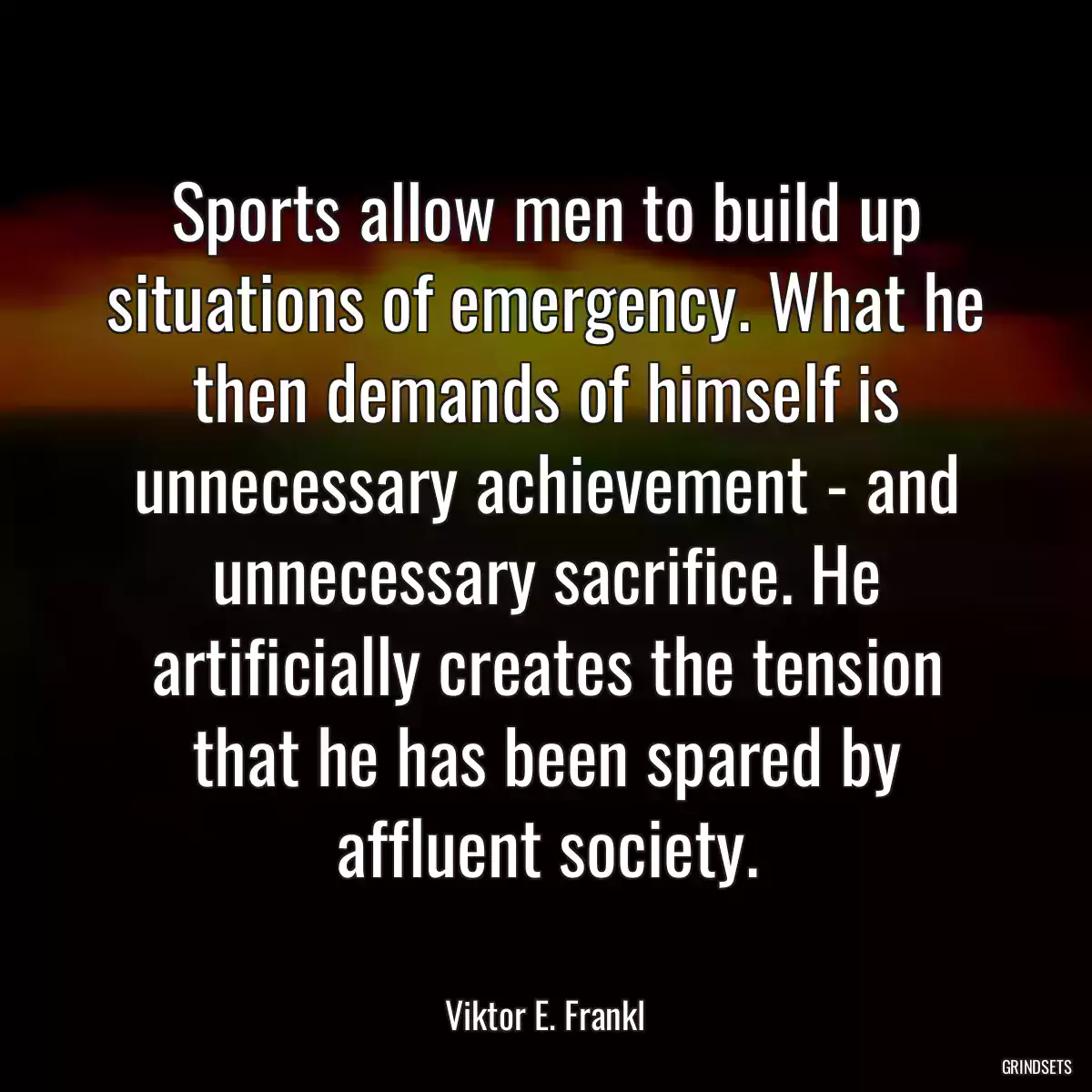 Sports allow men to build up situations of emergency. What he then demands of himself is unnecessary achievement - and unnecessary sacrifice. He artificially creates the tension that he has been spared by affluent society.