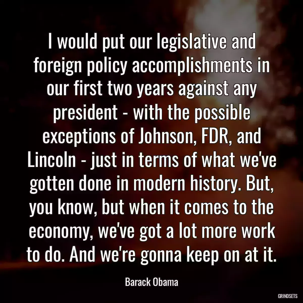 I would put our legislative and foreign policy accomplishments in our first two years against any president - with the possible exceptions of Johnson, FDR, and Lincoln - just in terms of what we\'ve gotten done in modern history. But, you know, but when it comes to the economy, we\'ve got a lot more work to do. And we\'re gonna keep on at it.