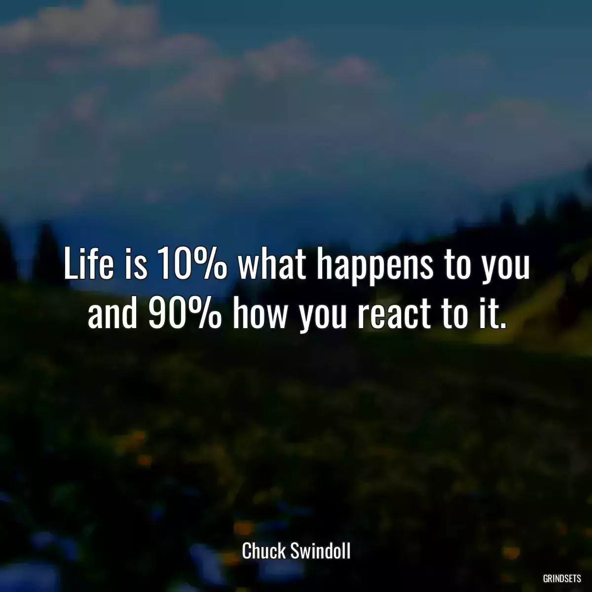 Life is 10% what happens to you and 90% how you react to it.