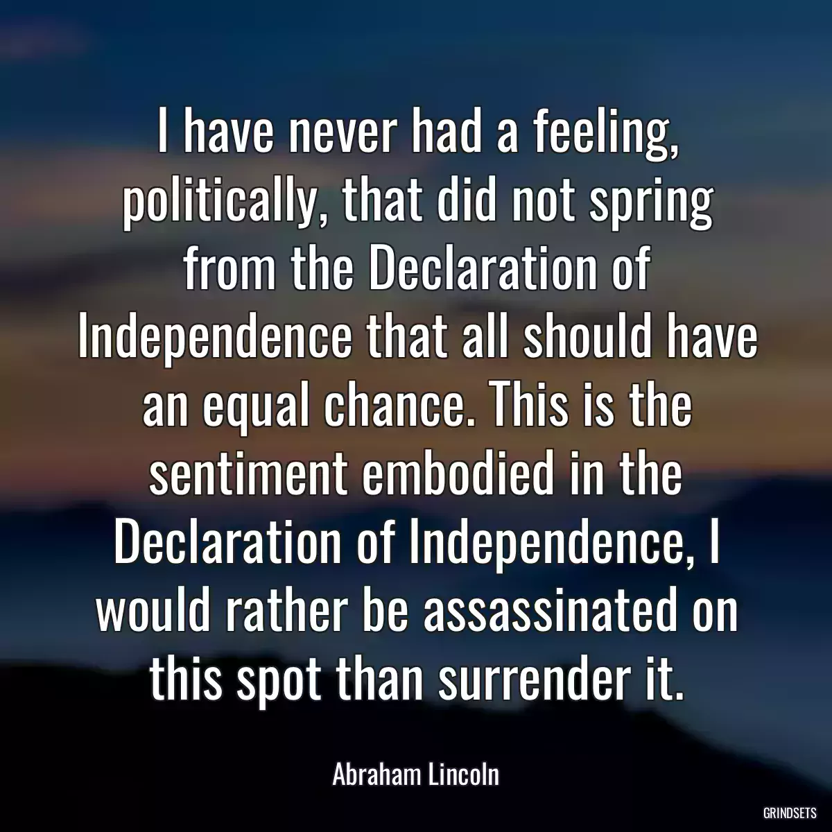 I have never had a feeling, politically, that did not spring from the Declaration of Independence that all should have an equal chance. This is the sentiment embodied in the Declaration of Independence, I would rather be assassinated on this spot than surrender it.