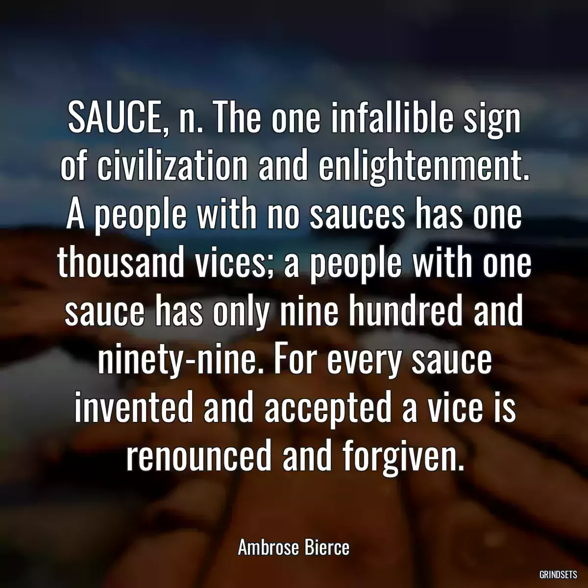 SAUCE, n. The one infallible sign of civilization and enlightenment. A people with no sauces has one thousand vices; a people with one sauce has only nine hundred and ninety-nine. For every sauce invented and accepted a vice is renounced and forgiven.