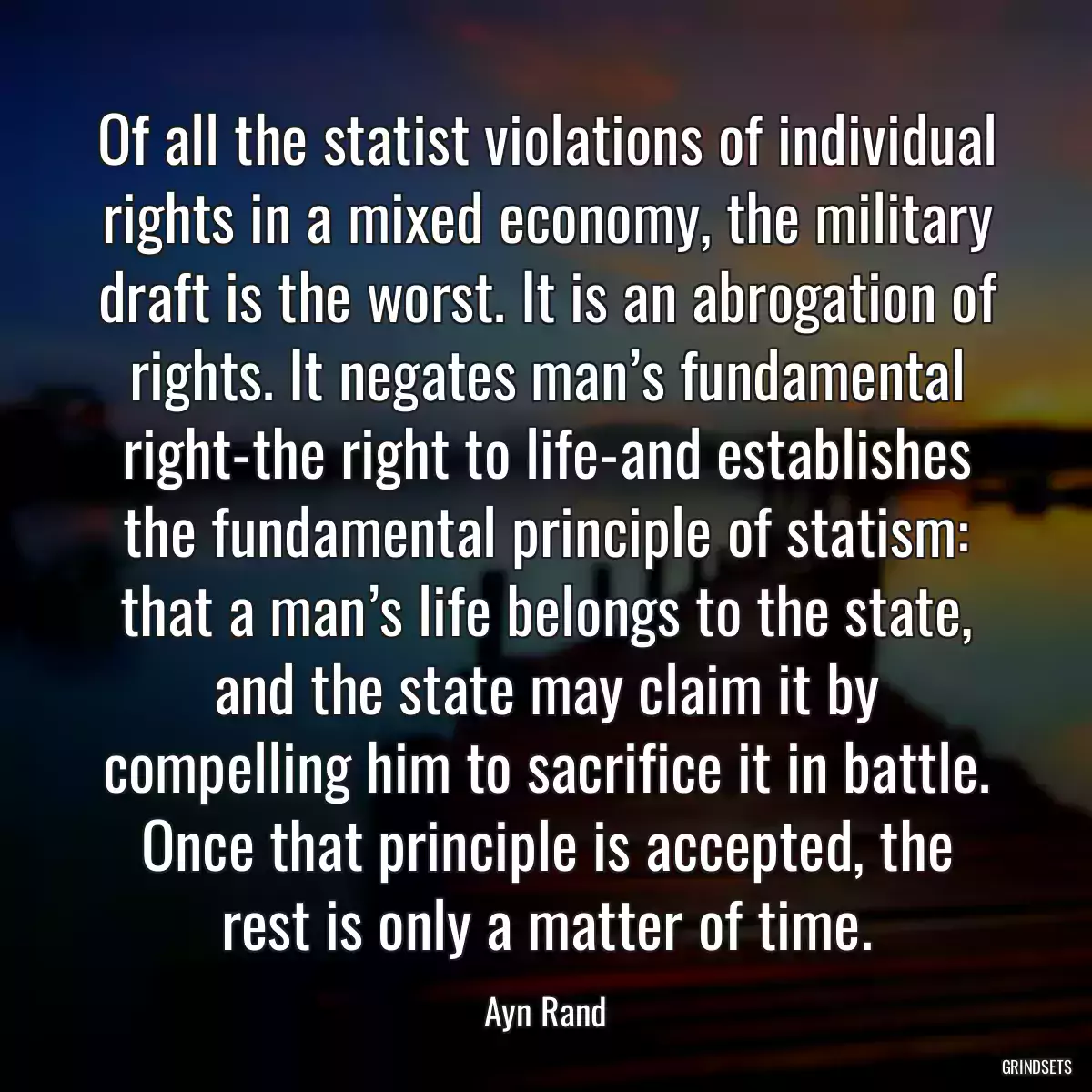 Of all the statist violations of individual rights in a mixed economy, the military draft is the worst. It is an abrogation of rights. It negates man’s fundamental right-the right to life-and establishes the fundamental principle of statism: that a man’s life belongs to the state, and the state may claim it by compelling him to sacrifice it in battle. Once that principle is accepted, the rest is only a matter of time.