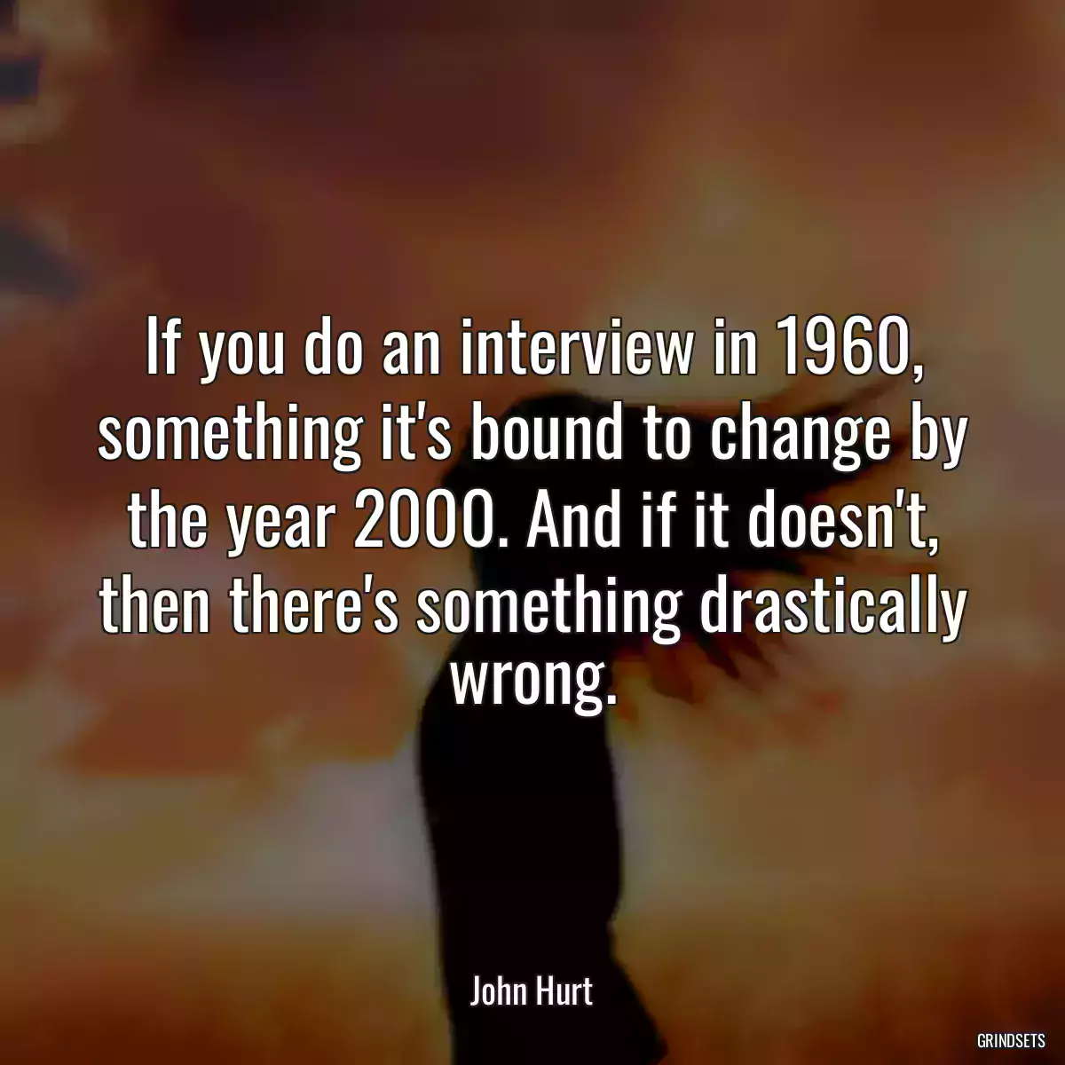 If you do an interview in 1960, something it\'s bound to change by the year 2000. And if it doesn\'t, then there\'s something drastically wrong.