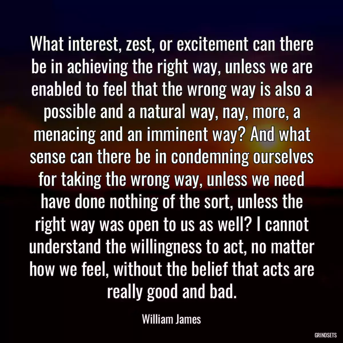 What interest, zest, or excitement can there be in achieving the right way, unless we are enabled to feel that the wrong way is also a possible and a natural way, nay, more, a menacing and an imminent way? And what sense can there be in condemning ourselves for taking the wrong way, unless we need have done nothing of the sort, unless the right way was open to us as well? I cannot understand the willingness to act, no matter how we feel, without the belief that acts are really good and bad.