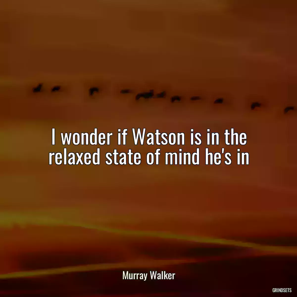 I wonder if Watson is in the relaxed state of mind he\'s in