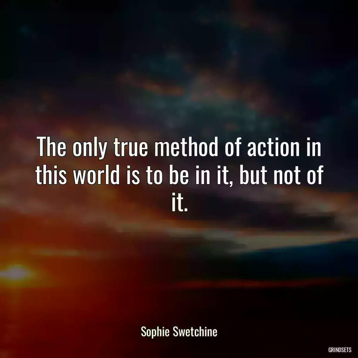 The only true method of action in this world is to be in it, but not of it.