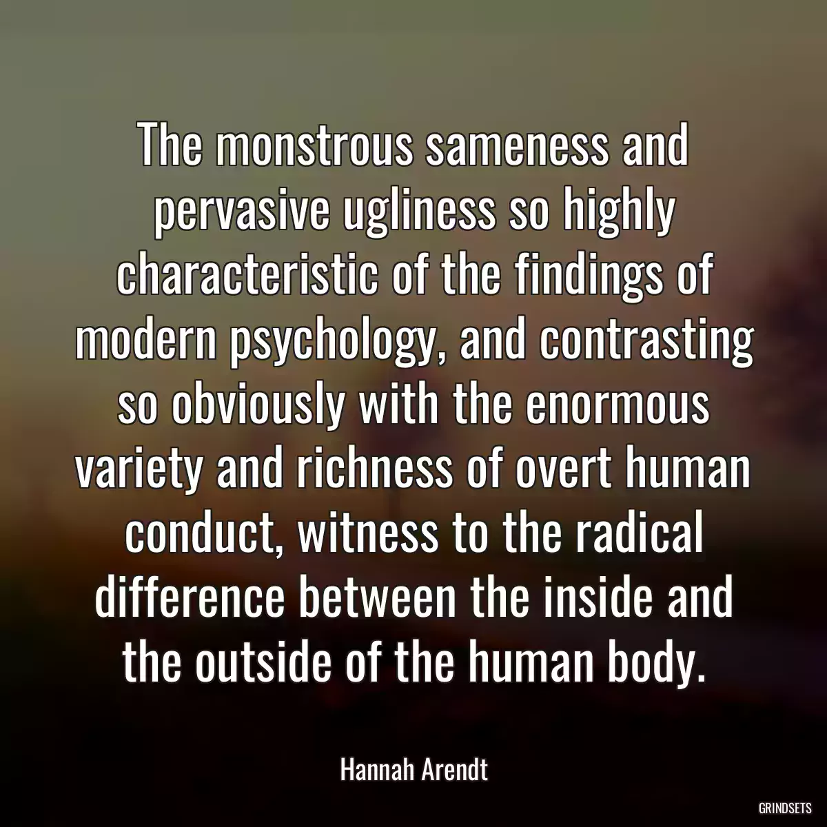 The monstrous sameness and pervasive ugliness so highly characteristic of the findings of modern psychology, and contrasting so obviously with the enormous variety and richness of overt human conduct, witness to the radical difference between the inside and the outside of the human body.