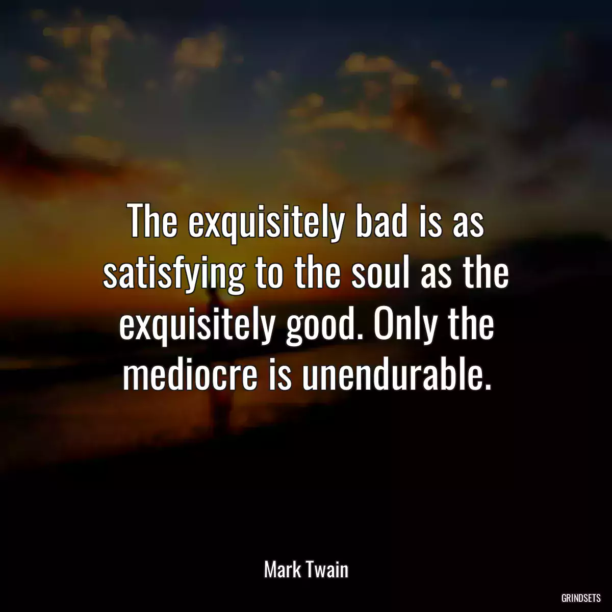 The exquisitely bad is as satisfying to the soul as the exquisitely good. Only the mediocre is unendurable.