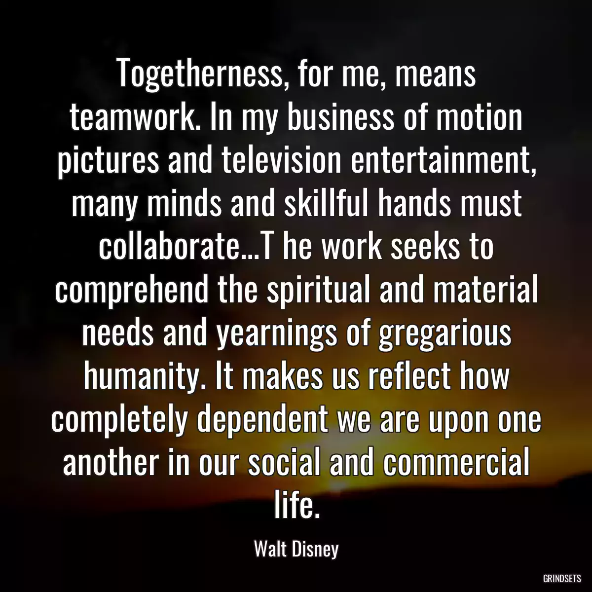 Togetherness, for me, means teamwork. In my business of motion pictures and television entertainment, many minds and skillful hands must collaborate...T he work seeks to comprehend the spiritual and material needs and yearnings of gregarious humanity. It makes us reflect how completely dependent we are upon one another in our social and commercial life.