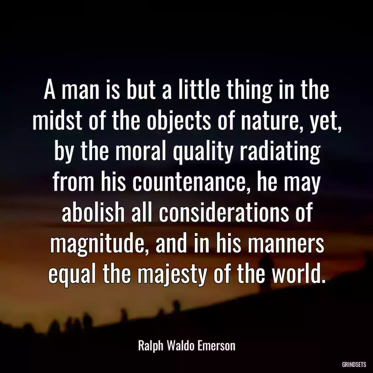 A man is but a little thing in the midst of the objects of nature, yet, by the moral quality radiating from his countenance, he may abolish all considerations of magnitude, and in his manners equal the majesty of the world.