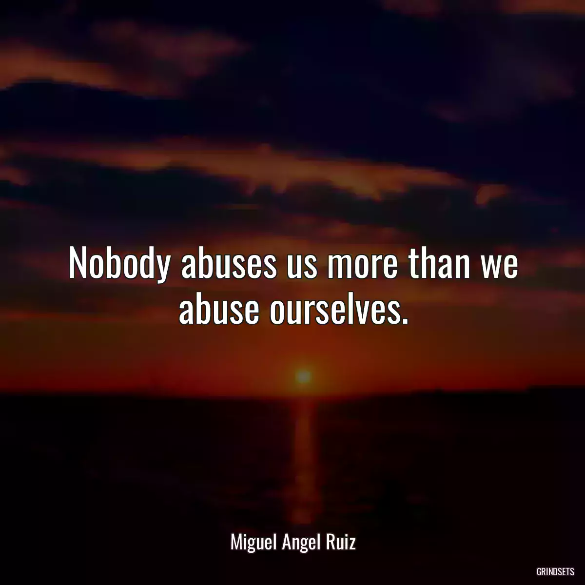 Nobody abuses us more than we abuse ourselves.