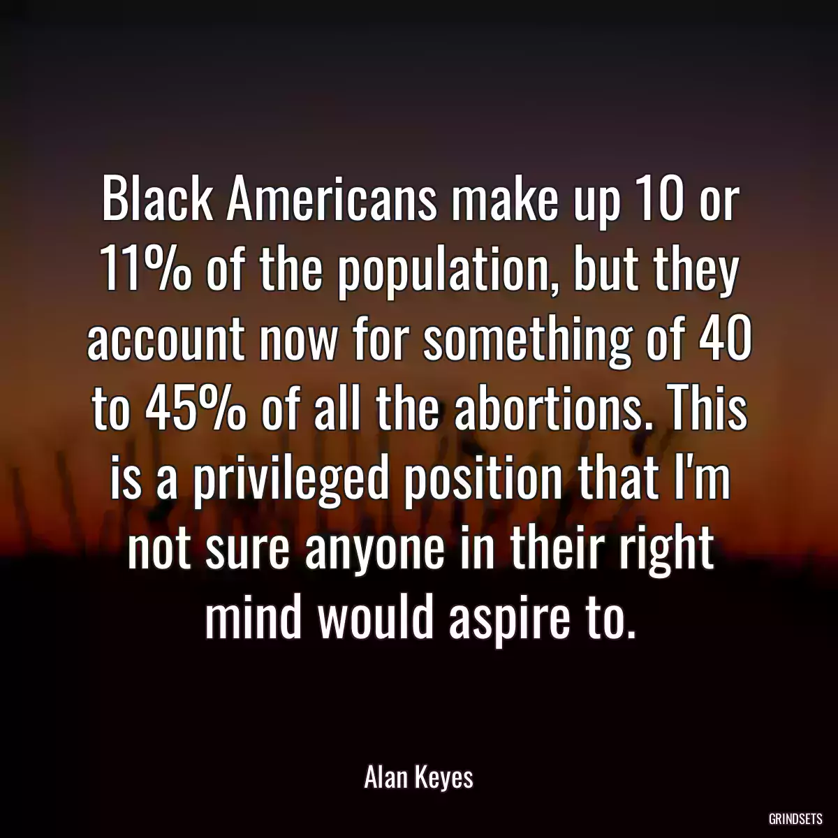 Black Americans make up 10 or 11% of the population, but they account now for something of 40 to 45% of all the abortions. This is a privileged position that I\'m not sure anyone in their right mind would aspire to.