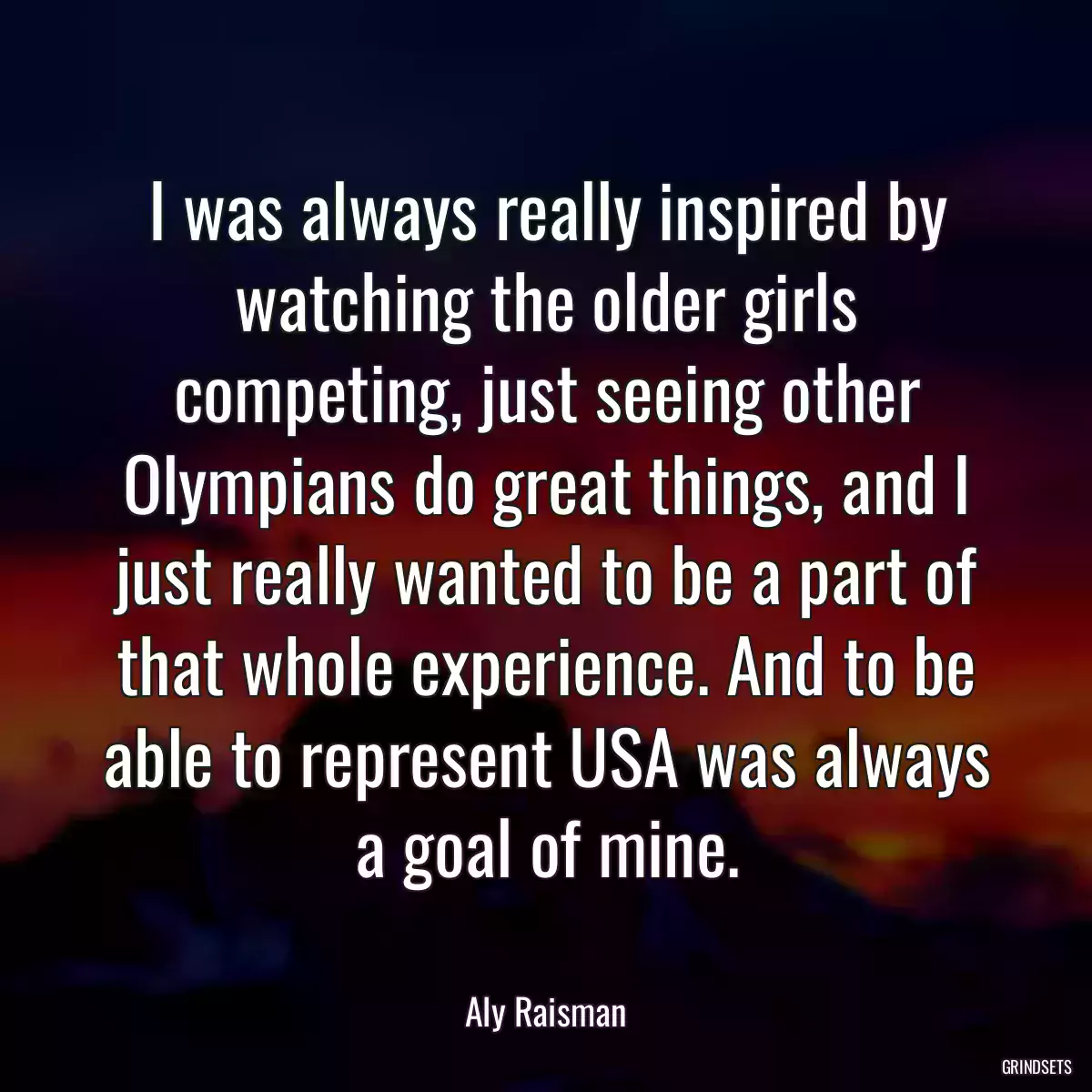 I was always really inspired by watching the older girls competing, just seeing other Olympians do great things, and I just really wanted to be a part of that whole experience. And to be able to represent USA was always a goal of mine.