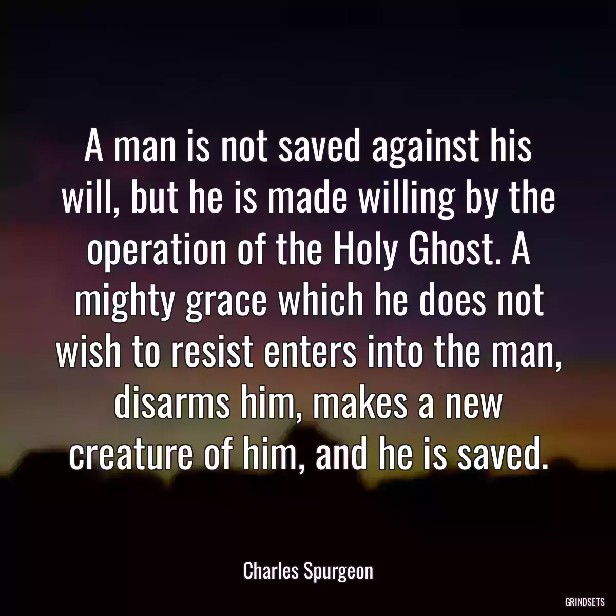 A man is not saved against his will, but he is made willing by the operation of the Holy Ghost. A mighty grace which he does not wish to resist enters into the man, disarms him, makes a new creature of him, and he is saved.