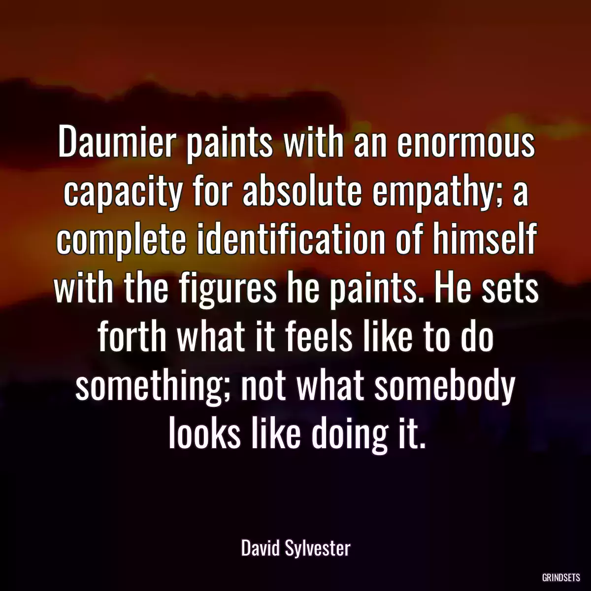 Daumier paints with an enormous capacity for absolute empathy; a complete identification of himself with the figures he paints. He sets forth what it feels like to do something; not what somebody looks like doing it.