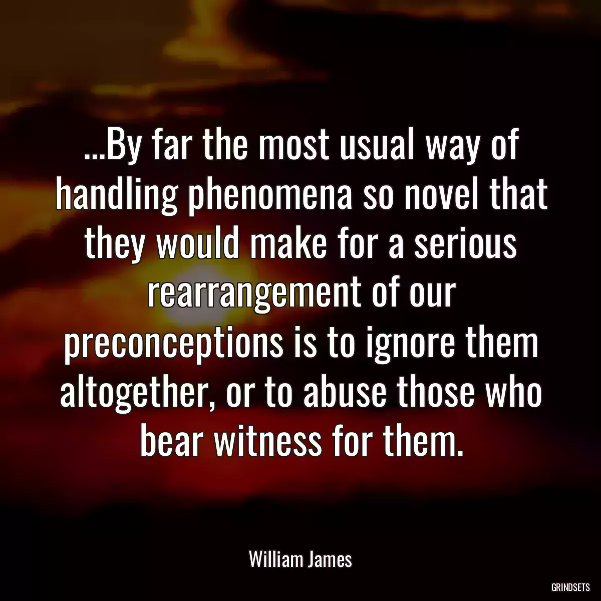 ...By far the most usual way of handling phenomena so novel that they would make for a serious rearrangement of our preconceptions is to ignore them altogether, or to abuse those who bear witness for them.