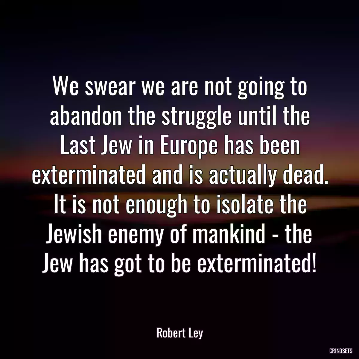 We swear we are not going to abandon the struggle until the Last Jew in Europe has been exterminated and is actually dead. It is not enough to isolate the Jewish enemy of mankind - the Jew has got to be exterminated!