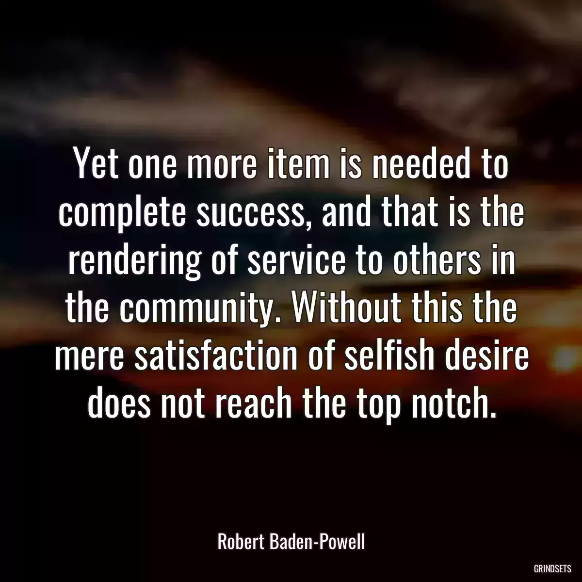 Yet one more item is needed to complete success, and that is the rendering of service to others in the community. Without this the mere satisfaction of selfish desire does not reach the top notch.