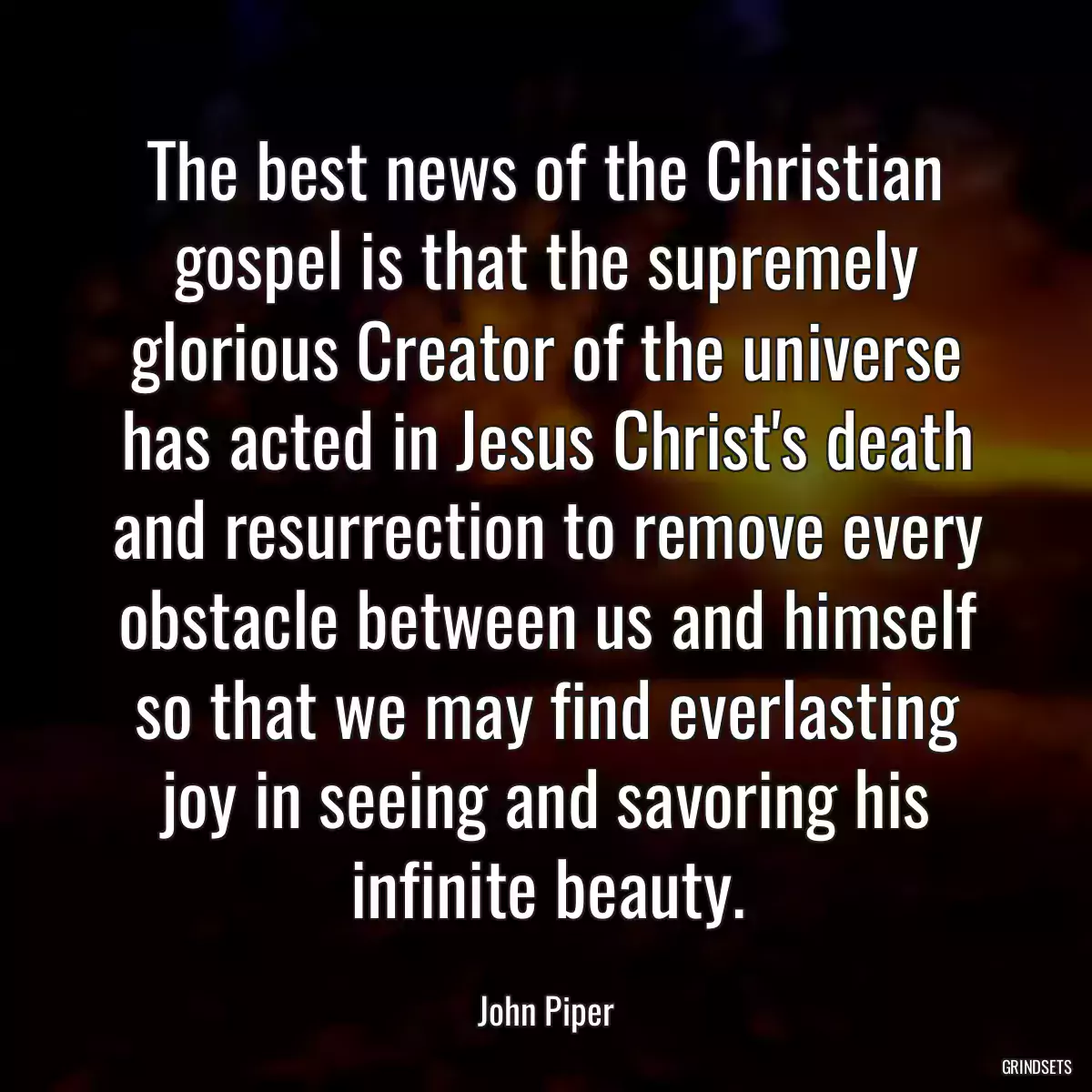 The best news of the Christian gospel is that the supremely glorious Creator of the universe has acted in Jesus Christ\'s death and resurrection to remove every obstacle between us and himself so that we may find everlasting joy in seeing and savoring his infinite beauty.