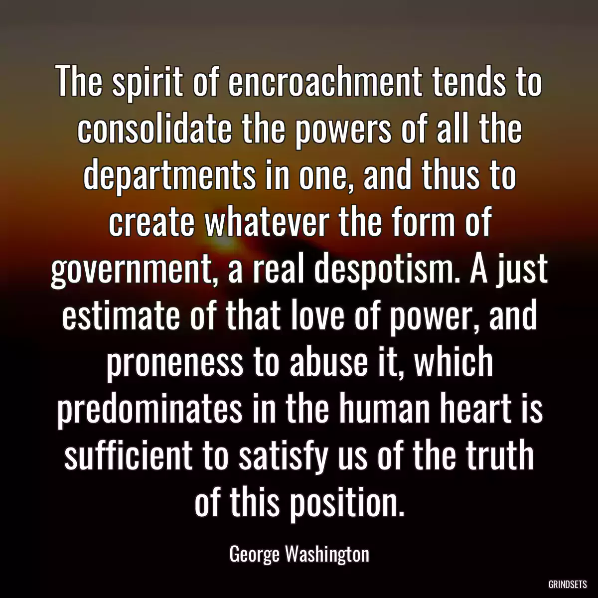 The spirit of encroachment tends to consolidate the powers of all the departments in one, and thus to create whatever the form of government, a real despotism. A just estimate of that love of power, and proneness to abuse it, which predominates in the human heart is sufficient to satisfy us of the truth of this position.