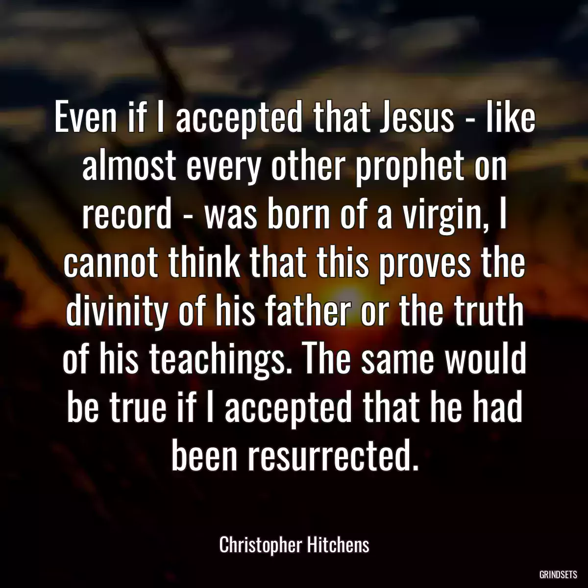 Even if I accepted that Jesus - like almost every other prophet on record - was born of a virgin, I cannot think that this proves the divinity of his father or the truth of his teachings. The same would be true if I accepted that he had been resurrected.