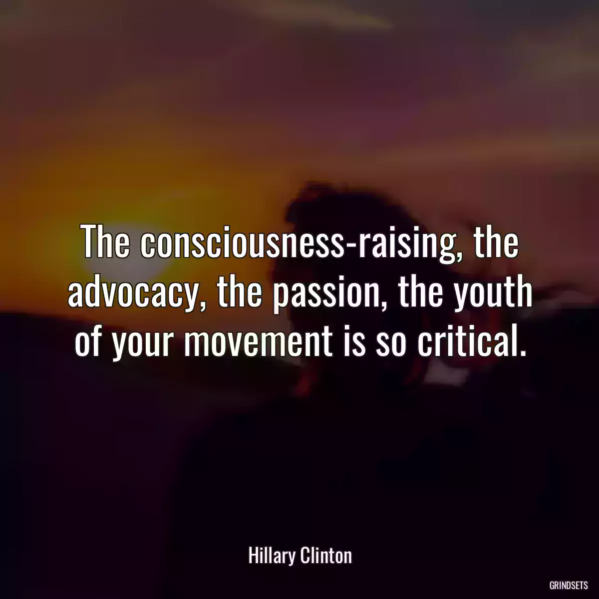 The consciousness-raising, the advocacy, the passion, the youth of your movement is so critical.