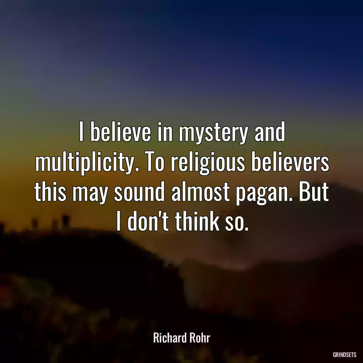 I believe in mystery and multiplicity. To religious believers this may sound almost pagan. But I don\'t think so.