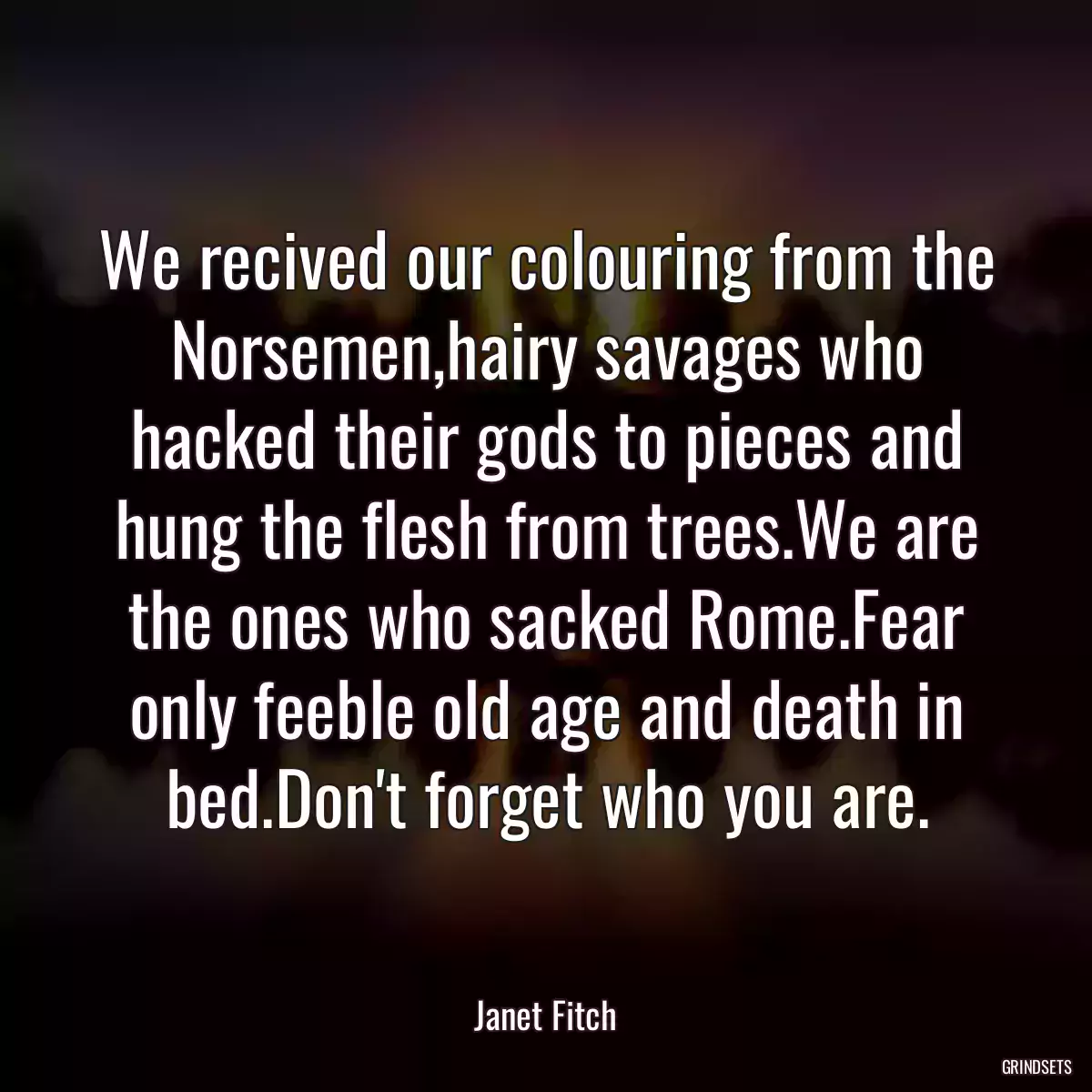 We recived our colouring from the Norsemen,hairy savages who hacked their gods to pieces and hung the flesh from trees.We are the ones who sacked Rome.Fear only feeble old age and death in bed.Don\'t forget who you are.