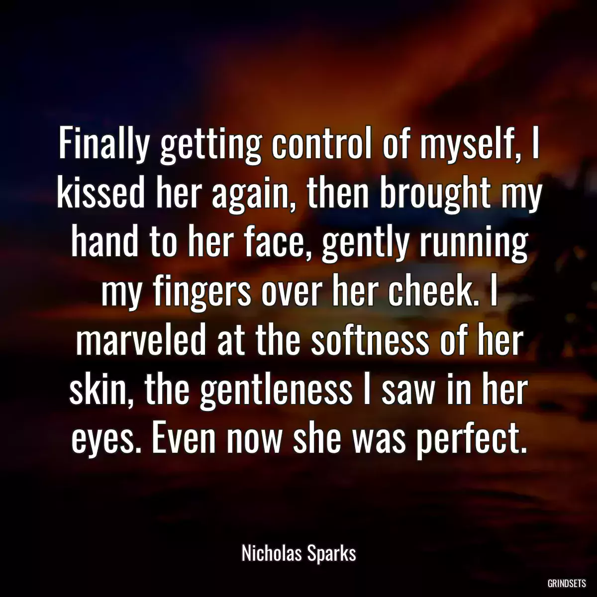 Finally getting control of myself, I kissed her again, then brought my hand to her face, gently running my fingers over her cheek. I marveled at the softness of her skin, the gentleness I saw in her eyes. Even now she was perfect.