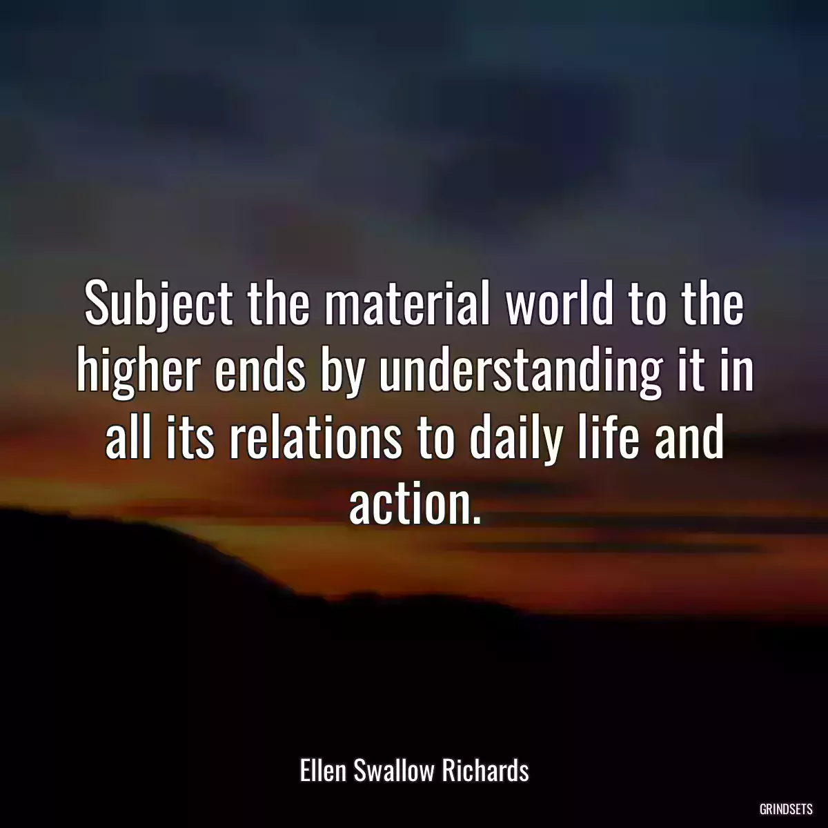 Subject the material world to the higher ends by understanding it in all its relations to daily life and action.