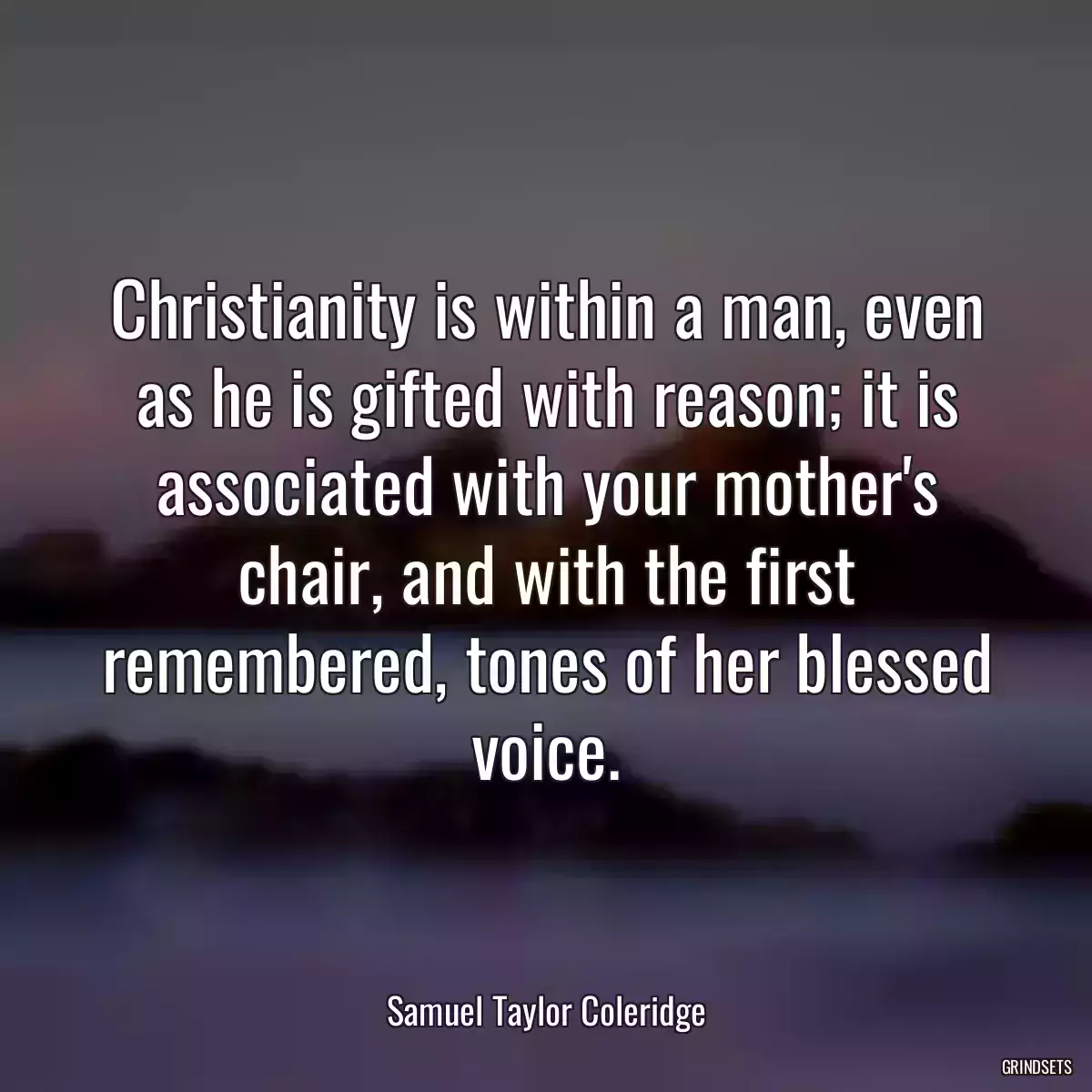 Christianity is within a man, even as he is gifted with reason; it is associated with your mother\'s chair, and with the first remembered, tones of her blessed voice.