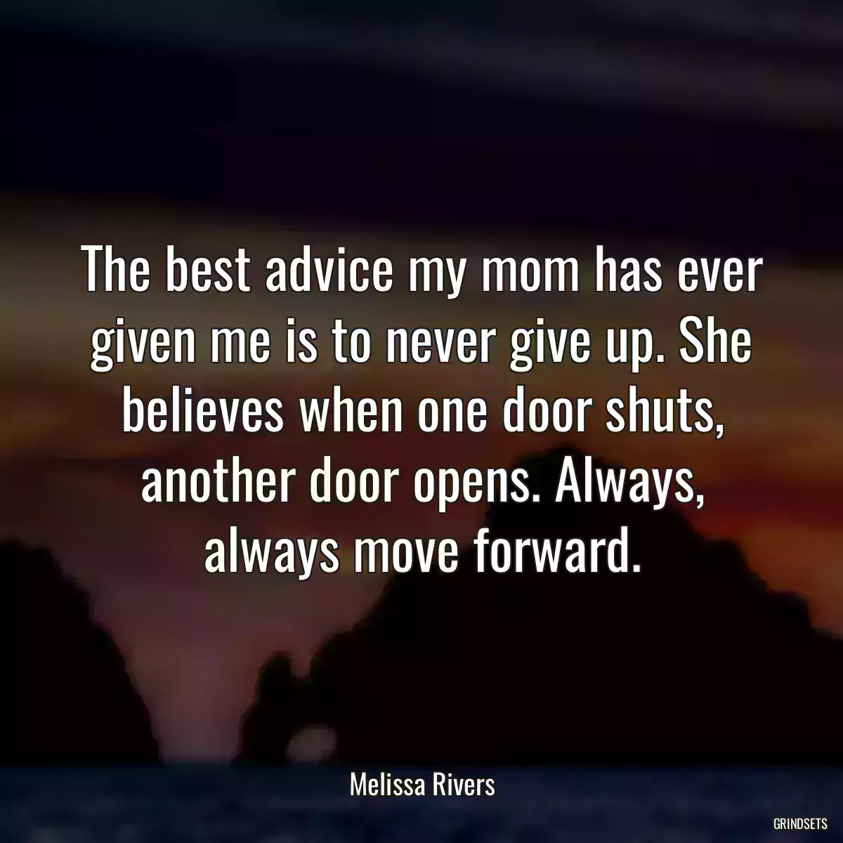 The best advice my mom has ever given me is to never give up. She believes when one door shuts, another door opens. Always, always move forward.