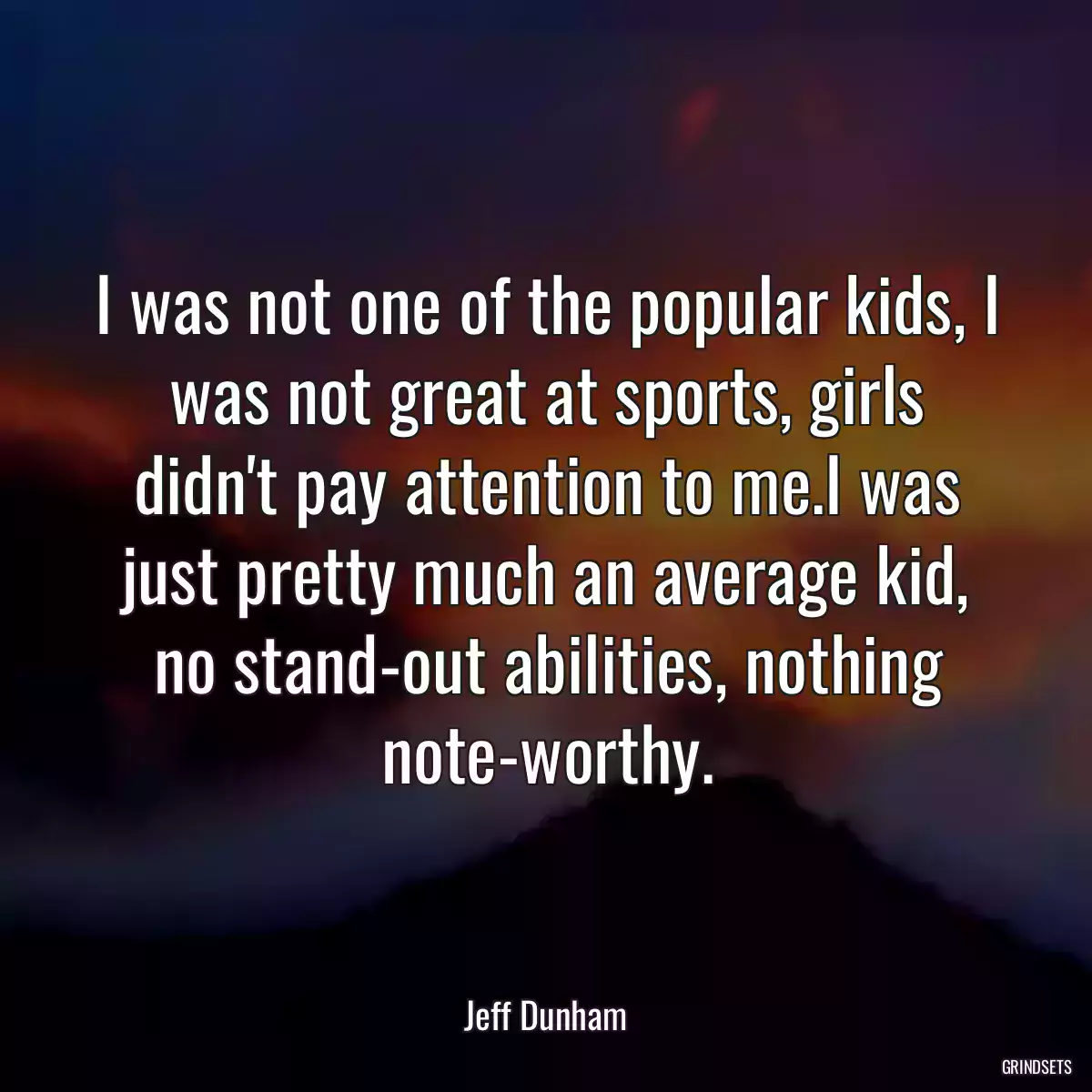 I was not one of the popular kids, I was not great at sports, girls didn\'t pay attention to me.I was just pretty much an average kid, no stand-out abilities, nothing note-worthy.