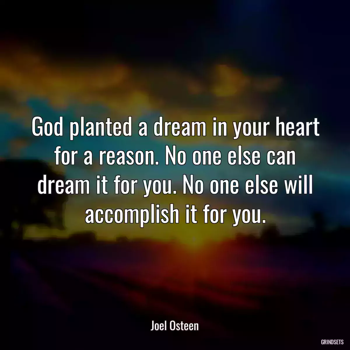 God planted a dream in your heart for a reason. No one else can dream it for you. No one else will accomplish it for you.