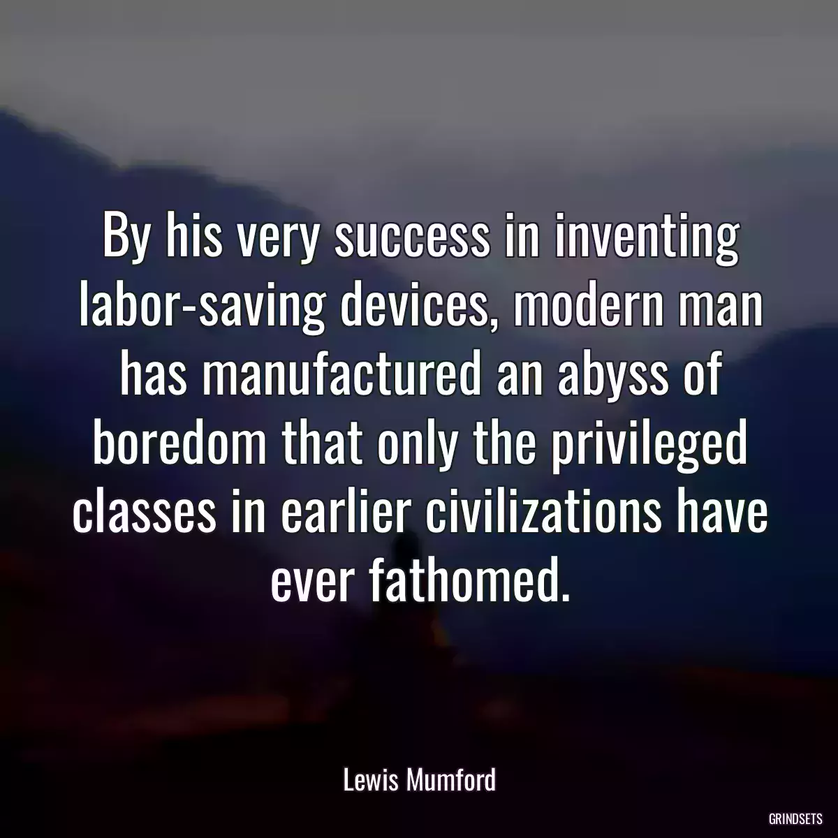 By his very success in inventing labor-saving devices, modern man has manufactured an abyss of boredom that only the privileged classes in earlier civilizations have ever fathomed.