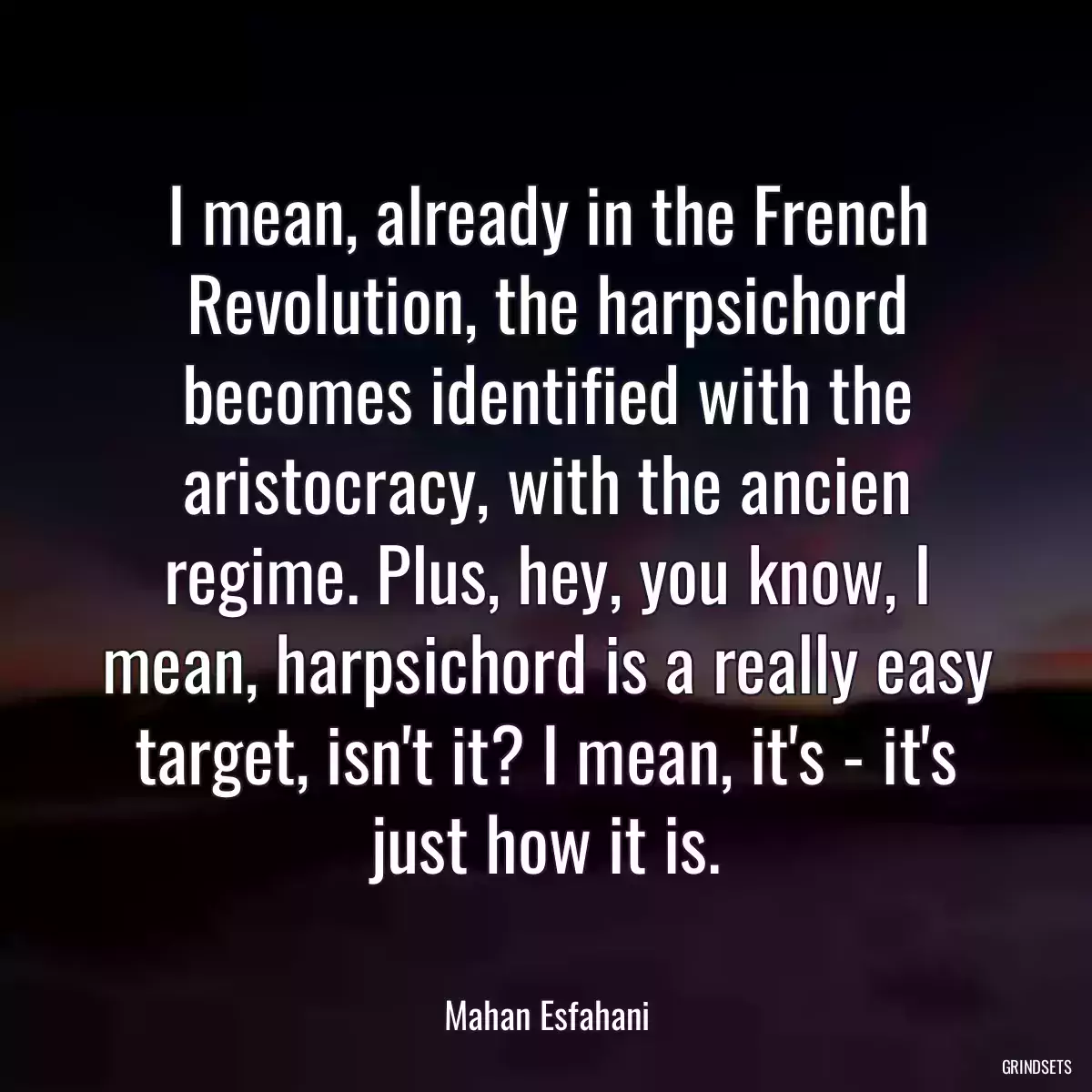 I mean, already in the French Revolution, the harpsichord becomes identified with the aristocracy, with the ancien regime. Plus, hey, you know, I mean, harpsichord is a really easy target, isn\'t it? I mean, it\'s - it\'s just how it is.