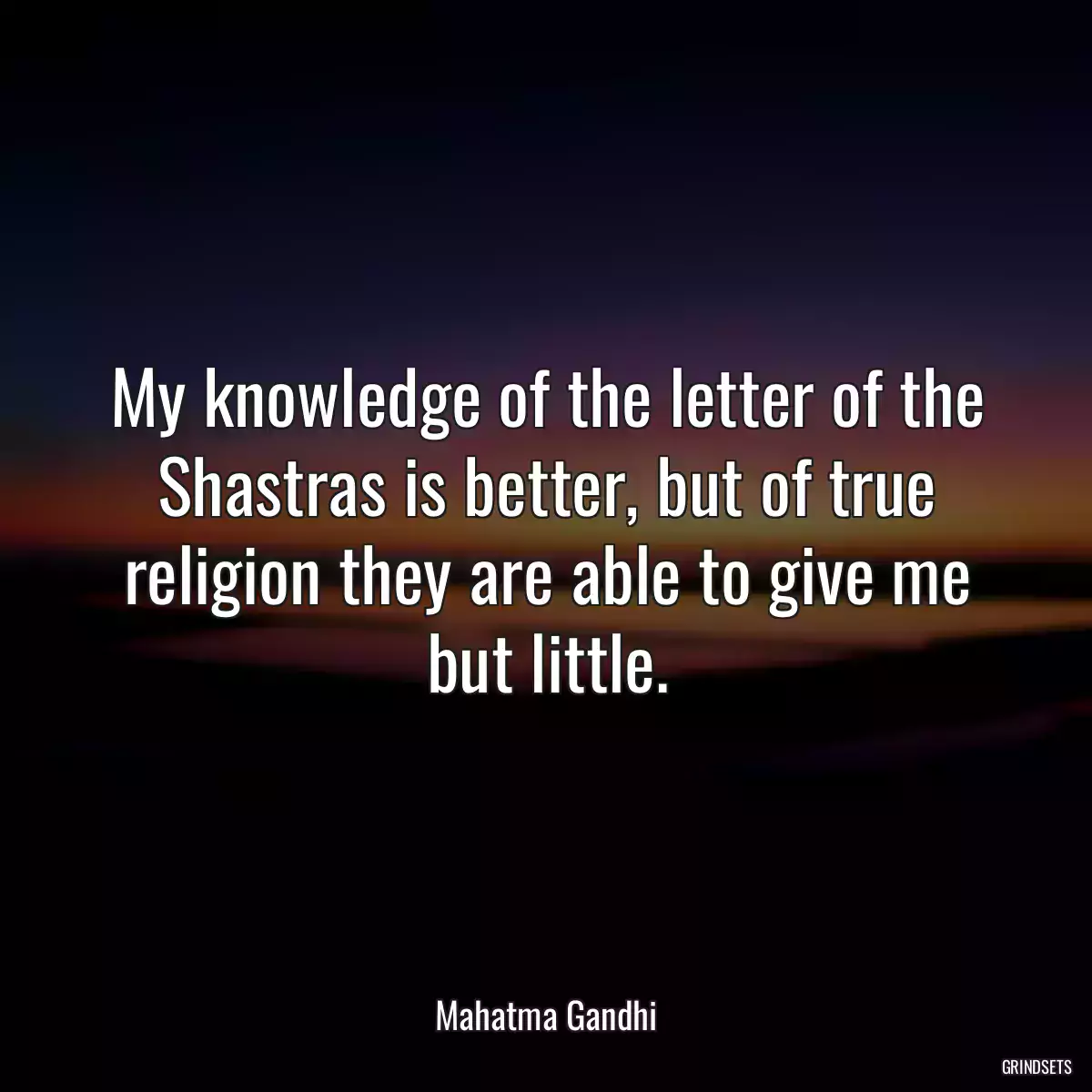 My knowledge of the letter of the Shastras is better, but of true religion they are able to give me but little.