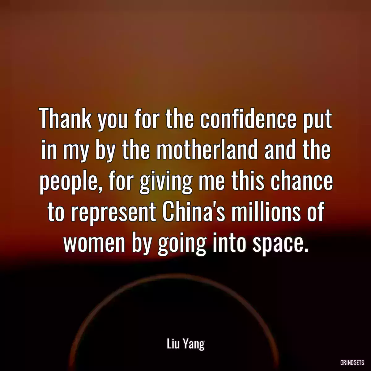 Thank you for the confidence put in my by the motherland and the people, for giving me this chance to represent China\'s millions of women by going into space.