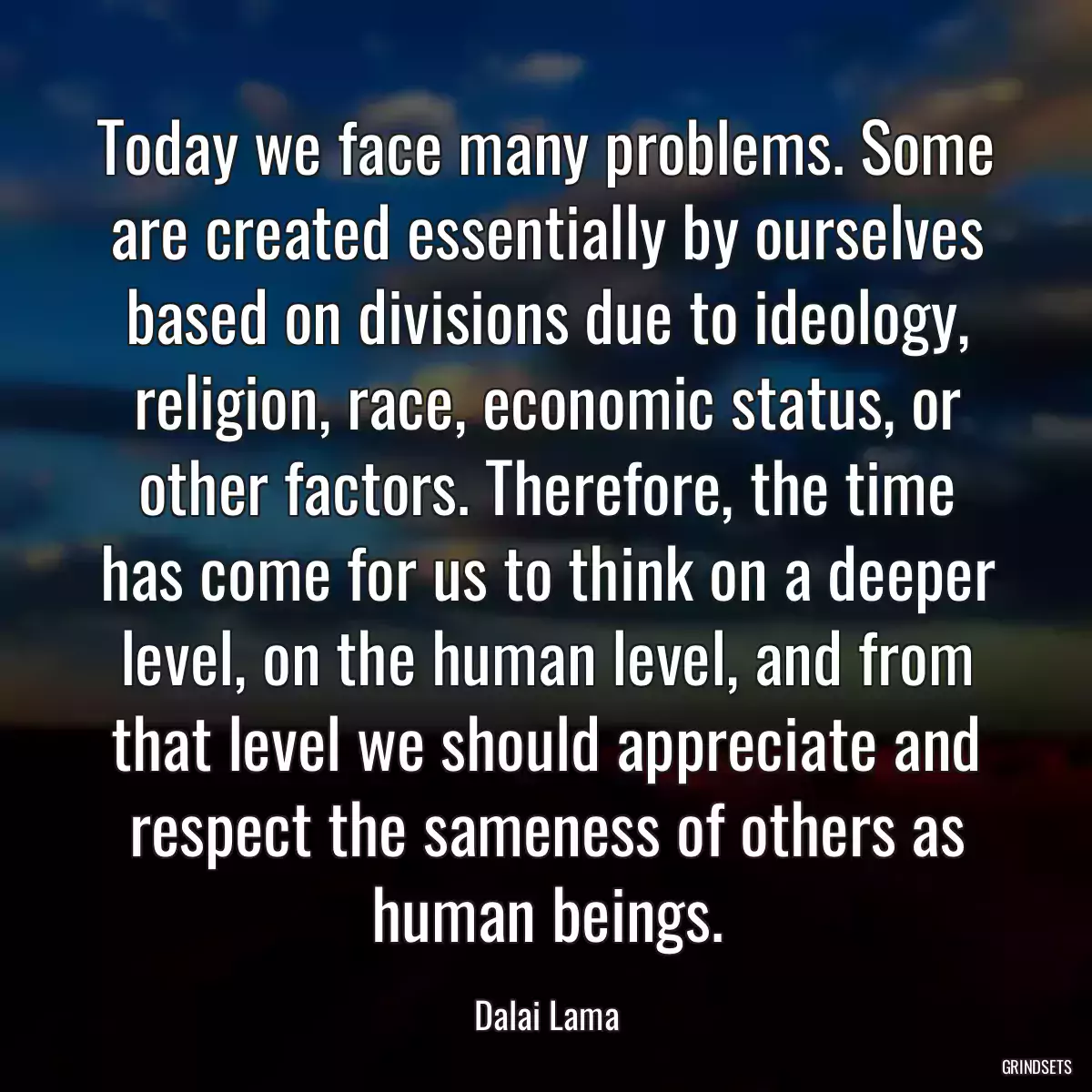 Today we face many problems. Some are created essentially by ourselves based on divisions due to ideology, religion, race, economic status, or other factors. Therefore, the time has come for us to think on a deeper level, on the human level, and from that level we should appreciate and respect the sameness of others as human beings.