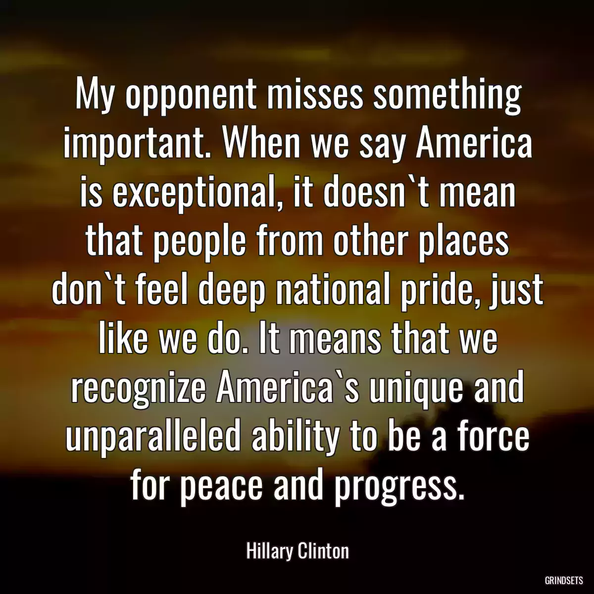 My opponent misses something important. When we say America is exceptional, it doesn`t mean that people from other places don`t feel deep national pride, just like we do. It means that we recognize America`s unique and unparalleled ability to be a force for peace and progress.