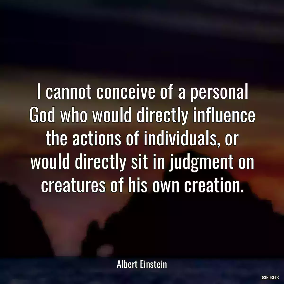 I cannot conceive of a personal God who would directly influence the actions of individuals, or would directly sit in judgment on creatures of his own creation.