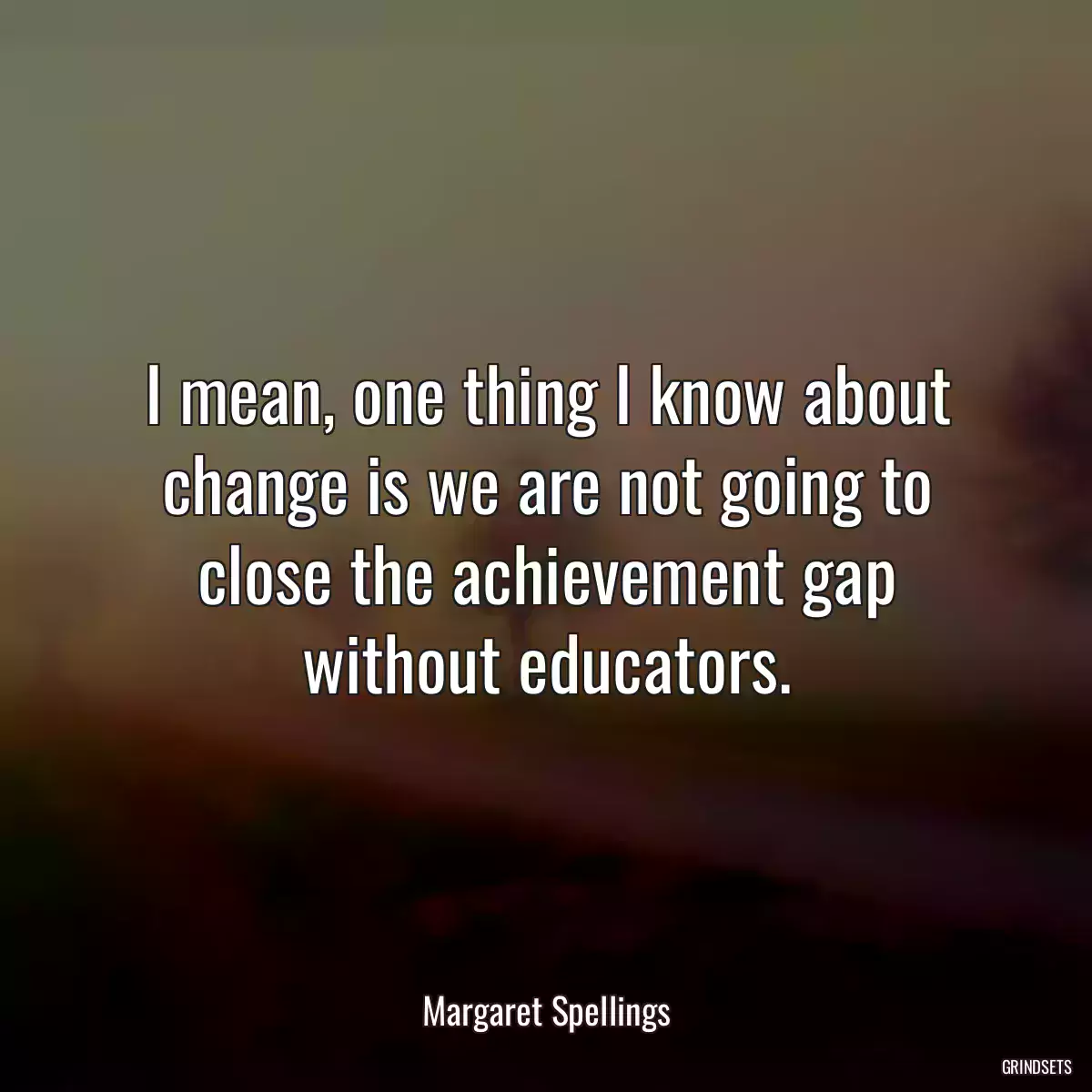 I mean, one thing I know about change is we are not going to close the achievement gap without educators.