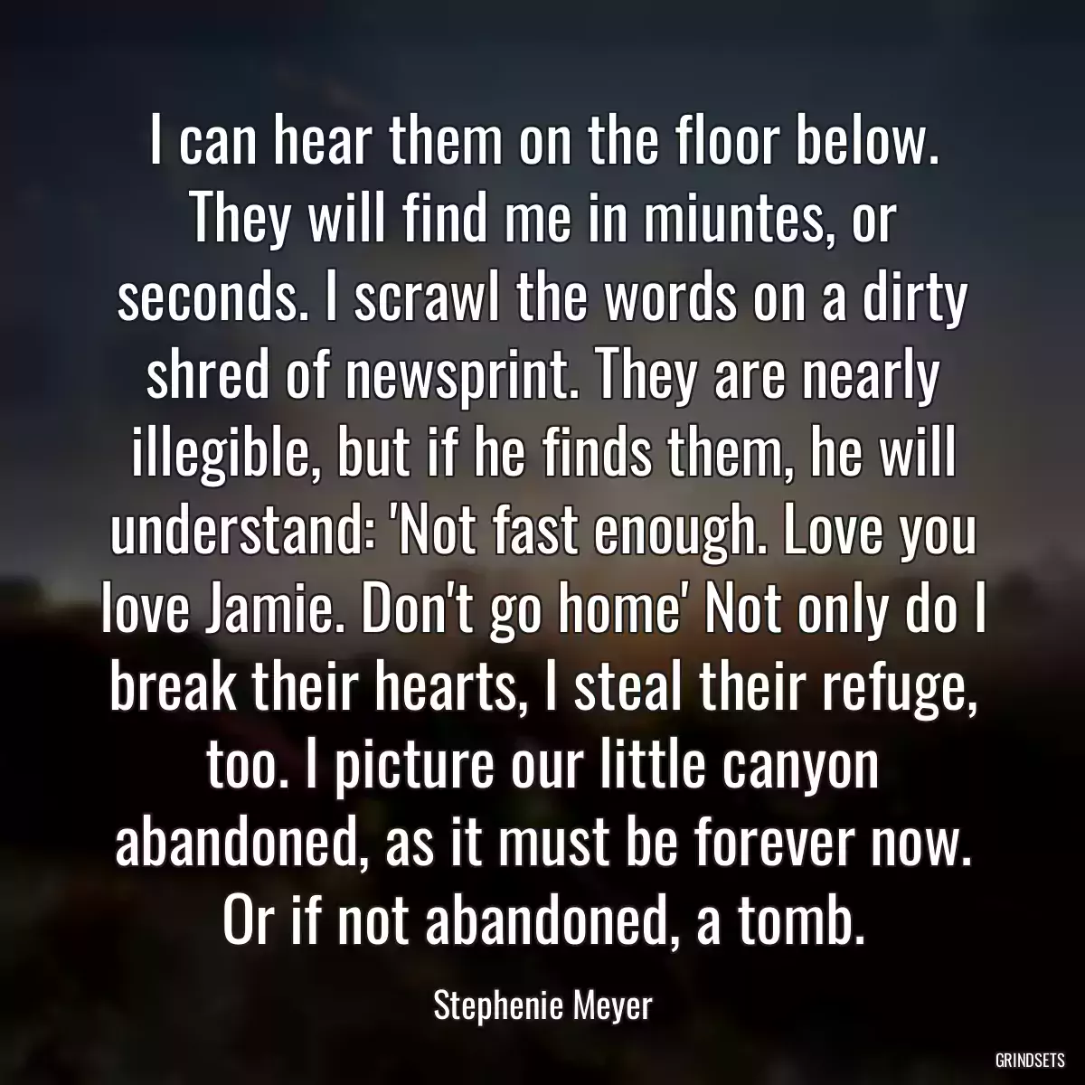 I can hear them on the floor below. They will find me in miuntes, or seconds. I scrawl the words on a dirty shred of newsprint. They are nearly illegible, but if he finds them, he will understand: \'Not fast enough. Love you love Jamie. Don\'t go home\' Not only do I break their hearts, I steal their refuge, too. I picture our little canyon abandoned, as it must be forever now. Or if not abandoned, a tomb.