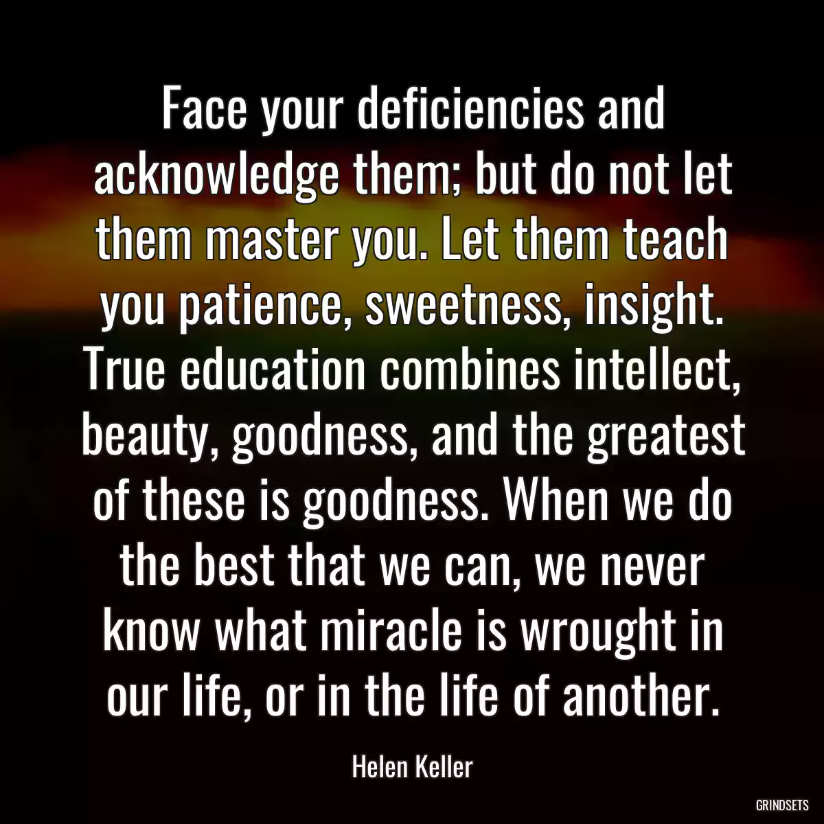 Face your deficiencies and acknowledge them; but do not let them master you. Let them teach you patience, sweetness, insight. True education combines intellect, beauty, goodness, and the greatest of these is goodness. When we do the best that we can, we never know what miracle is wrought in our life, or in the life of another.