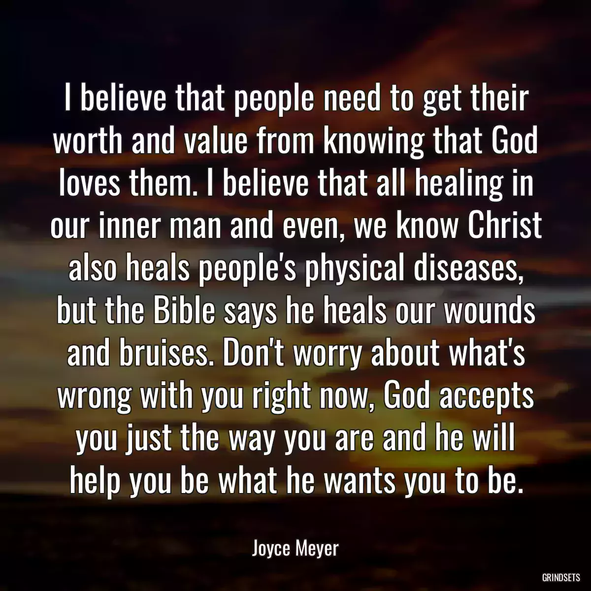 I believe that people need to get their worth and value from knowing that God loves them. I believe that all healing in our inner man and even, we know Christ also heals people\'s physical diseases, but the Bible says he heals our wounds and bruises. Don\'t worry about what\'s wrong with you right now, God accepts you just the way you are and he will help you be what he wants you to be.