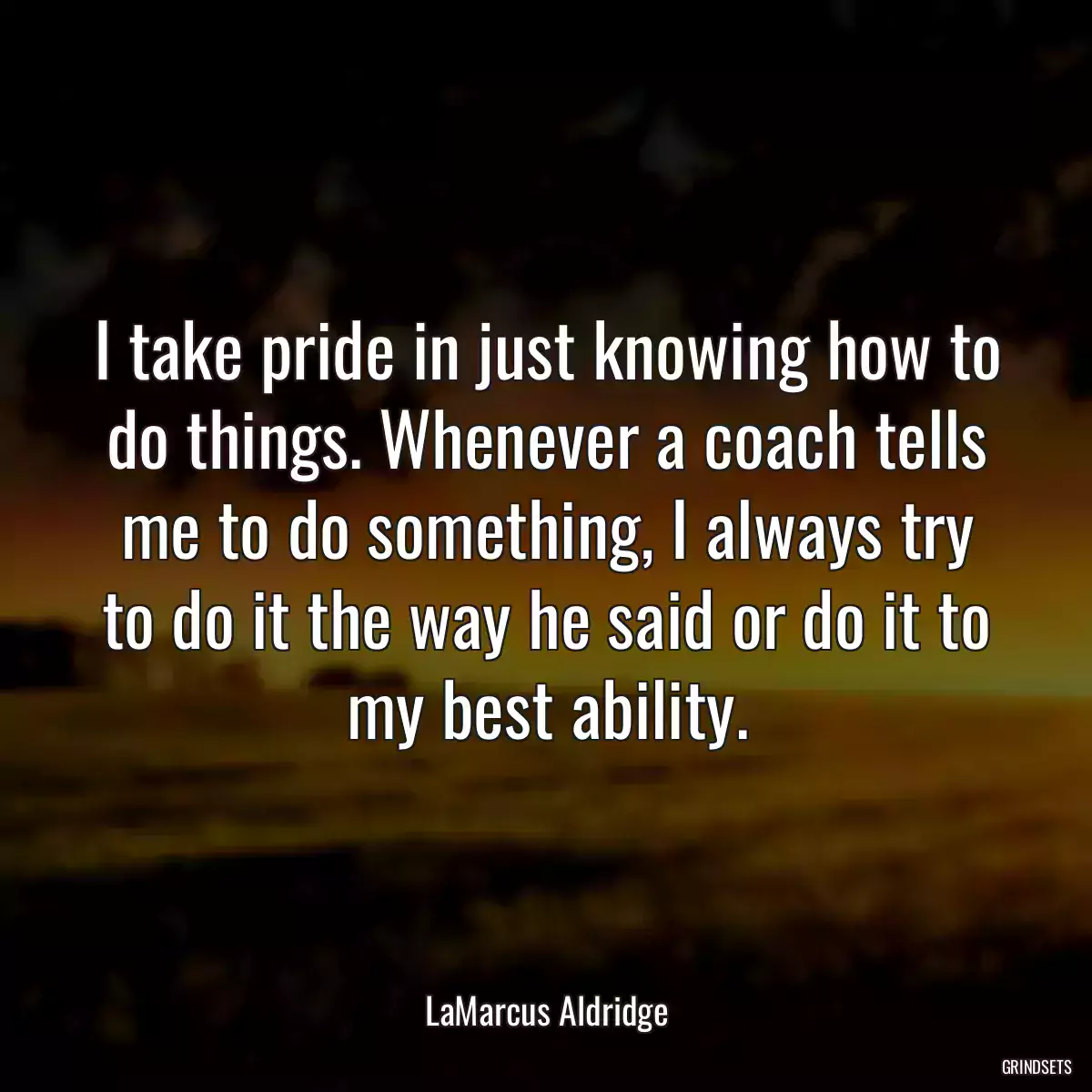 I take pride in just knowing how to do things. Whenever a coach tells me to do something, I always try to do it the way he said or do it to my best ability.