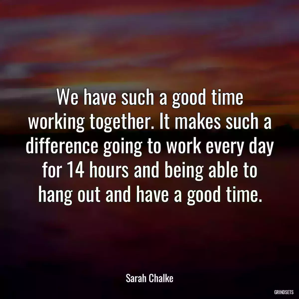 We have such a good time working together. It makes such a difference going to work every day for 14 hours and being able to hang out and have a good time.